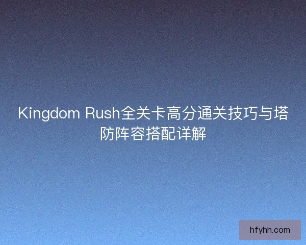 Kingdom Rush全关卡高分通关技巧与塔防阵容搭配详解