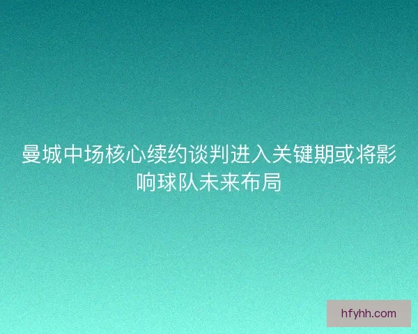 曼城中场核心续约谈判进入关键期或将影响球队未来布局