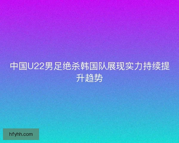 中国U22男足绝杀韩国队展现实力持续提升趋势