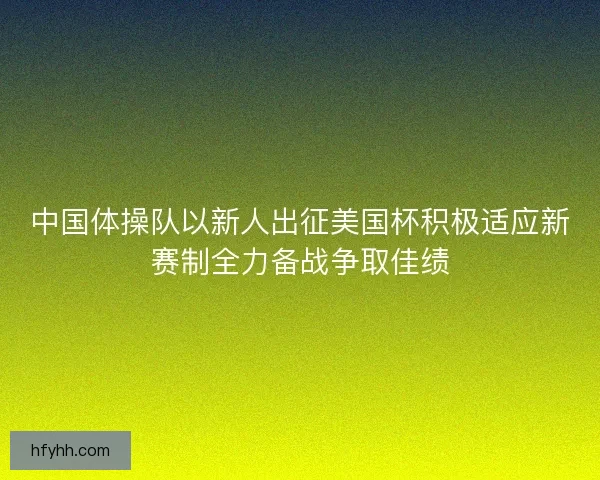 中国体操队以新人出征美国杯积极适应新赛制全力备战争取佳绩