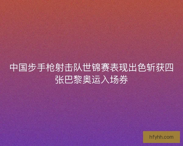 中国步手枪射击队世锦赛表现出色斩获四张巴黎奥运入场券