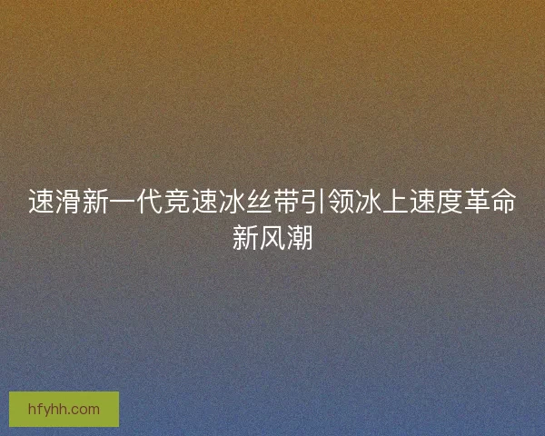 速滑新一代竞速冰丝带引领冰上速度革命新风潮