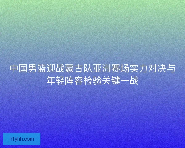 中国男篮迎战蒙古队亚洲赛场实力对决与年轻阵容检验关键一战