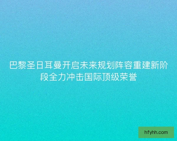 巴黎圣日耳曼开启未来规划阵容重建新阶段全力冲击国际顶级荣誉