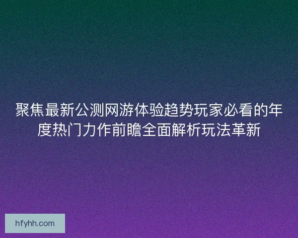 聚焦最新公测网游体验趋势玩家必看的年度热门力作前瞻全面解析玩法革新