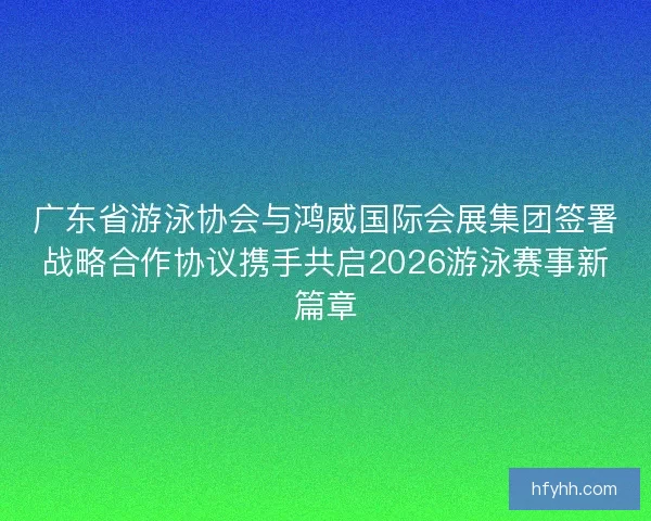 广东省游泳协会与鸿威国际会展集团签署战略合作协议携手共启2026游泳赛事新篇章