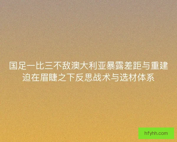 国足一比三不敌澳大利亚暴露差距与重建迫在眉睫之下反思战术与选材体系
