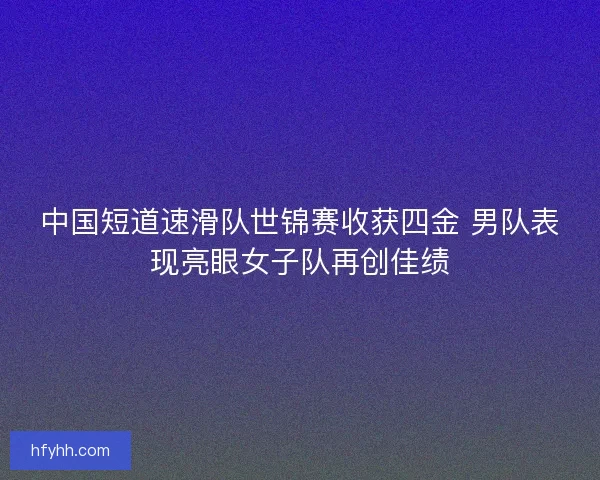 中国短道速滑队世锦赛收获四金 男队表现亮眼女子队再创佳绩