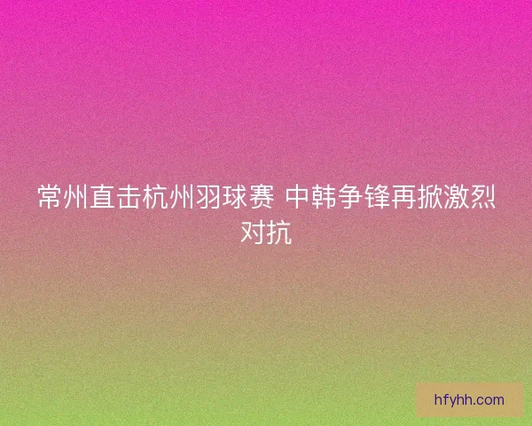常州直击杭州羽球赛 中韩争锋再掀激烈对抗