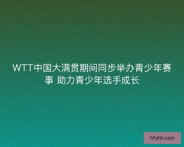 WTT中国大满贯期间同步举办青少年赛事 助力青少年选手成长