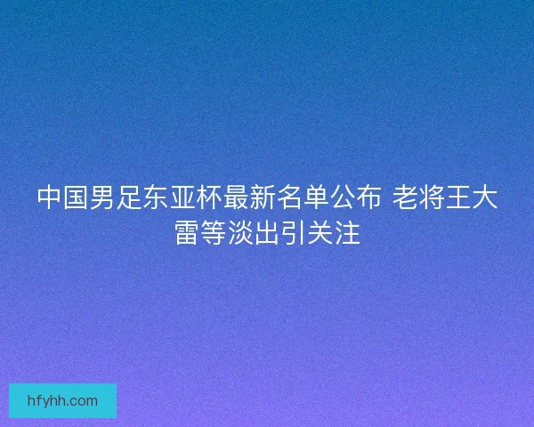中国男足东亚杯最新名单公布 老将王大雷等淡出引关注