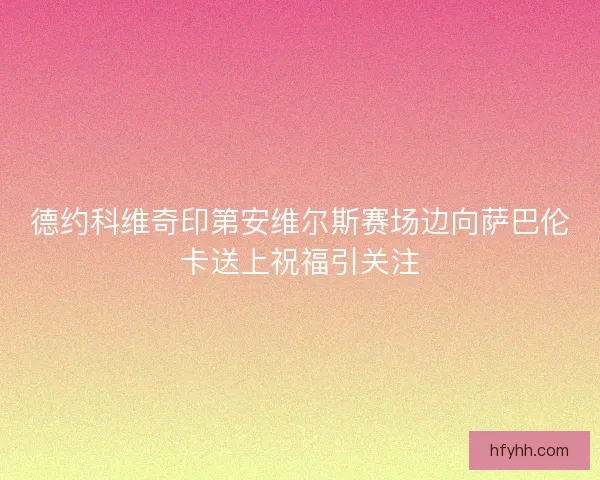 德约科维奇印第安维尔斯赛场边向萨巴伦卡送上祝福引关注