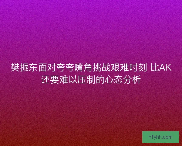 樊振东面对夸夸嘴角挑战艰难时刻 比AK还要难以压制的心态分析