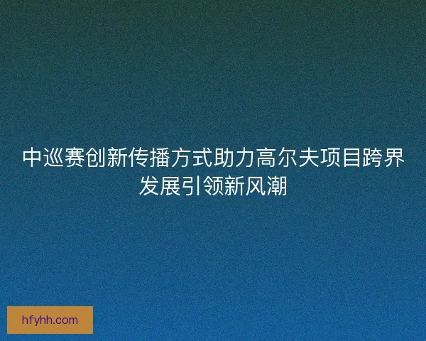 中巡赛创新传播方式助力高尔夫项目跨界发展引领新风潮