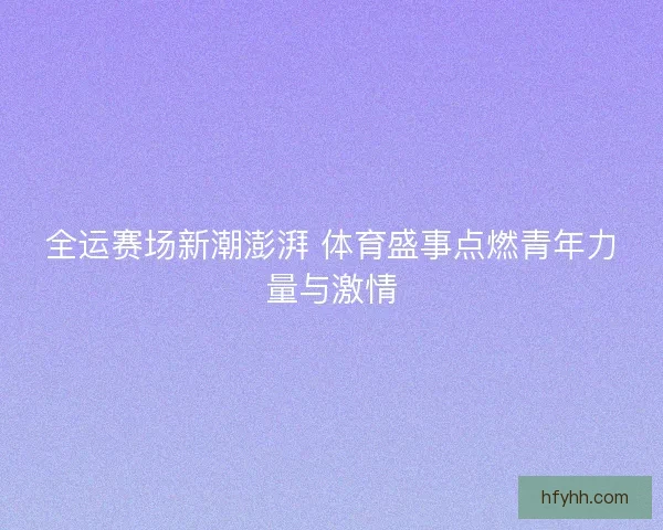 全运赛场新潮澎湃 体育盛事点燃青年力量与激情
