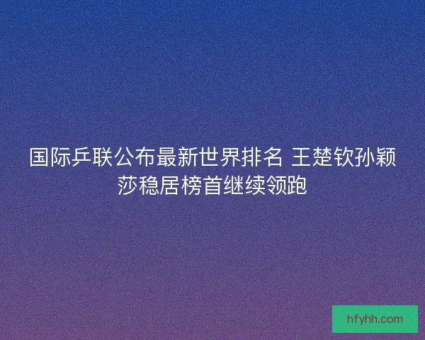 国际乒联公布最新世界排名 王楚钦孙颖莎稳居榜首继续领跑