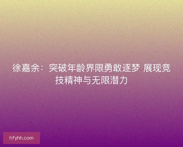 徐嘉余：突破年龄界限勇敢逐梦 展现竞技精神与无限潜力